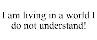 I AM LIVING IN A WORLD I DO NOT UNDERSTAND!