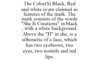 THE COLOR(S) BLACK, RED AND WHITE IS/ARE CLAIMED AS FEATURES OF THE MARK. THE MARK CONSISTS OF THE WORDS "SHE IS CREATIONS" IN BLACK , WITH A WHITE BACKGROUND. ABOVE THE "H" IN SHE, IS A SILHOUETTE OF A FACE, WHICH HAS TWO EYEBROWS, TWO EYES, TWO NOSTRILS AND RED LIPS.