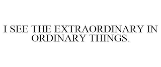 I SEE THE EXTRAORDINARY IN ORDINARY THINGS.