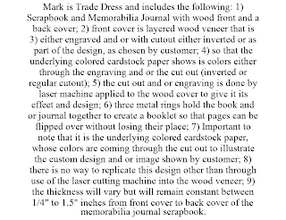 MARK IS TRADE DRESS AND INCLUDES THE FOLLOWING: 1) SCRAPBOOK AND MEMORABILIA JOURNAL WITH WOOD FRONT AND A BACK COVER; 2) FRONT COVER IS LAYERED WOOD VENEER THAT IS 3) EITHER ENGRAVED AND OR WITH CUTOUT EITHER INVERTED OR AS PART OF THE DESIGN, AS CHOSEN BY CUSTOMER; 4) SO THAT THE UNDERLYING COLORED CARDSTOCK PAPER SHOWS IS COLORS EITHER THROUGH THE ENGRAVING AND OR THE CUT OUT (INVERTED OR REGULAR CUTOUT); 5) THE CUT OUT AND OR ENGRAVING IS DONE BY LASER MACHINE APPLIED TO THE WOOD COVER TO GIVE IT ITS EFFECT AND DESIGN; 6) THREE METAL RINGS HOLD THE BOOK AND OR JOURNAL TOGETHER TO CREATE A BOOKLET SO THAT PAGES CAN BE FLIPPED OVER WITHOUT LOSING THEIR PLACE; 7) IMPORTANT TO NOTE THAT IT IS THE UNDERLYING COLORED CARDSTOCK PAPER, WHOSE COLORS ARE COMING THROUGH THE CUT OUT TO ILLUSTRATE THE CUSTOM DESIGN AND OR IMAGE SHOWN BY CUSTOMER; 8) THERE IS NO WAY TO REPLICATE THIS DESIGN OTHER THAN THROUGH USE OF THE LASER CUTTING MACHINE INTO THE WOOD VENEER; 9) THE THICKNESS WILL VARY BUT WILL REMAIN CONSTANT BETWEEN 1/4" TO 1.5" INCHES FROM FRONT COVER TO BACK COVER OF THE MEMORABILIA JOURNAL SCRAPBOOK.