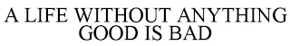 A LIFE WITHOUT ANYTHING GOOD IS BAD