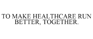 TO MAKE HEALTHCARE RUN BETTER, TOGETHER.