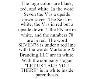 THE LOGO COLORS ARE BLACK, RED, AND WHITE. IN THE WORD SEVEN THE V IS A UPSIDE DOWN SEVEN. THE SE IS IN WHITE, THE V IS IN RED BUT A UPSIDE DOWN 7, THE EN ARE IN WHITE, AND THE NUMBERS 78 ARE IN RED. THE WORD SEVEN78 IS UNDER A RED LINE WITH THE WORDS MARKETING & BRANDING,LLC ARE IN WHITE. WITH THE COMPANY SLOGAN "LET US TAKE YOU THERE" IS IN WHITE INSIDE PARENTHESIS.