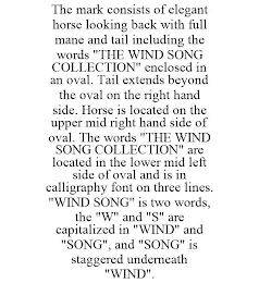 THE MARK CONSISTS OF ELEGANT HORSE LOOKING BACK WITH FULL MANE AND TAIL INCLUDING THE WORDS "THE WIND SONG COLLECTION" ENCLOSED IN AN OVAL. TAIL EXTENDS BEYOND THE OVAL ON THE RIGHT HAND SIDE. HORSE IS LOCATED ON THE UPPER MID RIGHT HAND SIDE OF OVAL. THE WORDS "THE WIND SONG COLLECTION" ARE LOCATED IN THE LOWER MID LEFT SIDE OF OVAL AND IS IN CALLIGRAPHY FONT ON THREE LINES. "WIND SONG" IS TWO WORDS, THE "W" AND "S" ARE CAPITALIZED IN "WIND" AND "SONG", AND "SONG" IS STAGGERED UNDERNEATH "WIND".