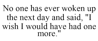 NO ONE HAS EVER WOKEN UP THE NEXT DAY AND SAID, "I WISH I WOULD HAVE HAD ONE MORE."