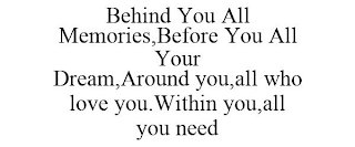 BEHIND YOU ALL MEMORIES,BEFORE YOU ALL YOUR DREAM,AROUND YOU,ALL WHO LOVE YOU.WITHIN YOU,ALL YOU NEED