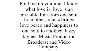 FIND ME ON YOUTUBE. I KNOW WHAT LOVE IS, LOVE IS AN INVISIBLE LINE FROM ONE SOUL TO ANOTHER, MUSIC BRINGS LOVE PEACE AND HAPPINESS TO ONE SOUL TO ANOTHER. JAZZY JAYMES MUSIC PRODUCTION BROADCAST AND VIDEO COMPANY.