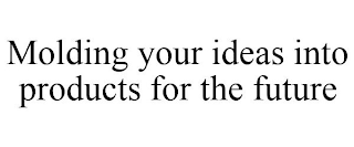 MOLDING YOUR IDEAS INTO PRODUCTS FOR THE FUTURE