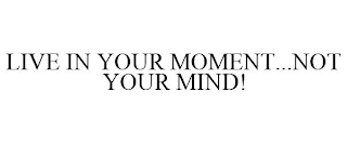 LIVE IN YOUR MOMENT...NOT YOUR MIND!