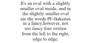 IT'S AN OVAL WITH A SLIGHTLY SMALLER OVAL INSIDE, AND IN THE SLIGHTLY SMALLER OVAL ARE THE WORDS PF-BAKERIES IN A FANCY,HOWEVER, NOT TOO FANCY FONT WRITTEN FROM THE LEFT TO THE RIGHT, EDGE TO EDGE.