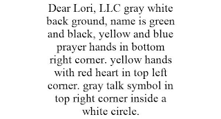 DEAR LORI, LLC GRAY WHITE BACK GROUND, NAME IS GREEN AND BLACK, YELLOW AND BLUE PRAYER HANDS IN BOTTOM RIGHT CORNER. YELLOW HANDS WITH RED HEART IN TOP LEFT CORNER. GRAY TALK SYMBOL IN TOP RIGHT CORNER INSIDE A WHITE CIRCLE.