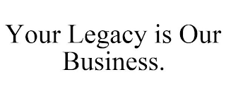 YOUR LEGACY IS OUR BUSINESS.