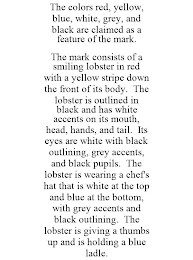 THE COLORS RED, YELLOW, BLUE, WHITE, GREY, AND BLACK ARE CLAIMED AS A FEATURE OF THE MARK. THE MARK CONSISTS OF A SMILING LOBSTER IN RED WITH A YELLOW STRIPE DOWN THE FRONT OF ITS BODY. THE LOBSTER IS OUTLINED IN BLACK AND HAS WHITE ACCENTS ON ITS MOUTH, HEAD, HANDS, AND TAIL. ITS EYES ARE WHITE WITH BLACK OUTLINING, GREY ACCENTS, AND BLACK PUPILS. THE LOBSTER IS WEARING A CHEF'S HAT THAT IS WHITE AT THE TOP AND BLUE AT THE BOTTOM, WITH GREY ACCENTS AND BLACK OUTLINING. THE LOBSTER IS GIVING A THUMBS UP AND IS HOLDING A BLUE LADLE.