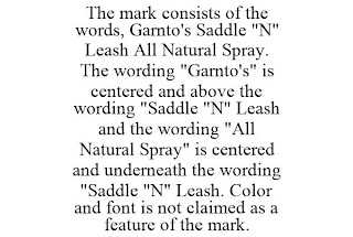 THE MARK CONSISTS OF THE WORDS, GARNTO'S SADDLE "N" LEASH ALL NATURAL SPRAY. THE WORDING "GARNTO'S" IS CENTERED AND ABOVE THE WORDING "SADDLE "N" LEASH AND THE WORDING "ALL NATURAL SPRAY" IS CENTERED AND UNDERNEATH THE WORDING "SADDLE "N" LEASH. COLOR AND FONT IS NOT CLAIMED AS A FEATURE OF THE MARK.