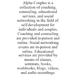 ALPHA COUPLES IS A COLLECTION OF COACHING, COUNSELING, EDUCATIONAL SERVICES, AND SOCIAL NETWORKING IN THE FIELD OF SELF-DEVELOPMENT FOR INDIVIDUALS AND COUPLES. COACHING AND COUNSELING ARE PROVIDED IN-PERSON AND ONLINE. SOCIAL NETWORKING EVENTS ARE IN-PERSON AND ONLINE. EDUCATIONAL SERVICES ARE PROVIDED BY MEANS OF CLASSES, SEMINARS, BOOKS, WORKBOOKS, BLOGS, VIDEOS, AND AUDIO RECORDINGS.