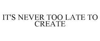 IT'S NEVER TOO LATE TO CREATE