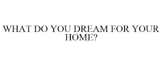 WHAT DO YOU DREAM FOR YOUR HOME?