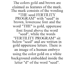 THE COLORS GOLD AND BROWN ARE CLAIMED AS FEATURES OF THE MARK. THE MARK CONSISTS OF THE WORDING "THE SEED FERTILITY PROGRAM" WITH "SEED" IN BROWN, LOWERCASE FONT AND THE WORD "THE" IS GOLD, UPPERCASE FONT FOUND ABOVE THE WORD "SEED", WHILE THE WORDS "FERTILITY PROGRAM" SIT BELOW "SEED" AND ARE WRITTEN IN GOLD UPPERCASE LETTERS. THERE IS AN IMAGE OF A HUMAN EMBRYO USING THE COLOR GOLD ON A WHITE BACKGROUND EMBEDDED INSIDE THE LETTER "D" OF THE WORD "SEED".