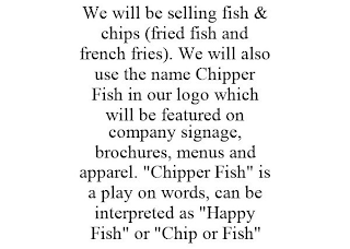 WE WILL BE SELLING FISH & CHIPS (FRIED FISH AND FRENCH FRIES). WE WILL ALSO USE THE NAME CHIPPER FISH IN OUR LOGO WHICH WILL BE FEATURED ON COMPANY SIGNAGE, BROCHURES, MENUS AND APPAREL. "CHIPPER FISH" IS A PLAY ON WORDS, CAN BE INTERPRETED AS "HAPPY FISH" OR "CHIP OR FISH"