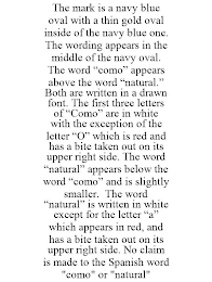 THE MARK IS A NAVY BLUE OVAL WITH A THIN GOLD OVAL INSIDE OF THE NAVY BLUE ONE. THE WORDING APPEARS IN THE MIDDLE OF THE NAVY OVAL. THE WORD "COMO" APPEARS ABOVE THE WORD "NATURAL." BOTH ARE WRITTEN IN A DRAWN FONT. THE FIRST THREE LETTERS OF "COMO" ARE IN WHITE WITH THE EXCEPTION OF THE LETTER "O" WHICH IS RED AND HAS A BITE TAKEN OUT ON ITS UPPER RIGHT SIDE. THE WORD "NATURAL" APPEARS BELOW THE WORD "COMO" AND IS SLIGHTLY SMALLER. THE WORD "NATURAL" IS WRITTEN IN WHITE EXCEPT FOR THE LETTER "A" WHICH APPEARS IN RED, AND HAS A BITE TAKEN OUT ON ITS UPPER RIGHT SIDE. NO CLAIM IS MADE TO THE SPANISH WORD "COMO" OR "NATURAL"