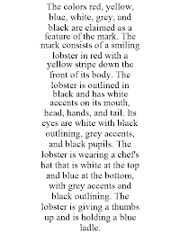 THE COLORS RED, YELLOW, BLUE, WHITE, GREY, AND BLACK ARE CLAIMED AS A FEATURE OF THE MARK. THE MARK CONSISTS OF A SMILING LOBSTER IN RED WITH A YELLOW STRIPE DOWN THE FRONT OF ITS BODY. THE LOBSTER IS OUTLINED IN BLACK AND HAS WHITE ACCENTS ON ITS MOUTH, HEAD, HANDS, AND TAIL. ITS EYES ARE WHITE WITH BLACK OUTLINING, GREY ACCENTS, AND BLACK PUPILS. THE LOBSTER IS WEARING A CHEF'S HAT THAT IS WHITE AT THE TOP AND BLUE AT THE BOTTOM, WITH GREY ACCENTS AND BLACK OUTLINING. THE LOBSTER IS GIVING A THUMBS UP AND IS HOLDING A BLUE LADLE.