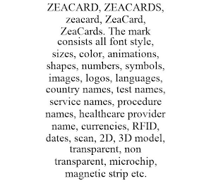 ZEACARD, ZEACARDS, ZEACARD, ZEACARD, ZEACARDS. THE MARK CONSISTS ALL FONT STYLE, SIZES, COLOR, ANIMATIONS, SHAPES, NUMBERS, SYMBOLS, IMAGES, LOGOS, LANGUAGES, COUNTRY NAMES, TEST NAMES, SERVICE NAMES, PROCEDURE NAMES, HEALTHCARE PROVIDER NAME, CURRENCIES, RFID, DATES, SCAN, 2D, 3D MODEL, TRANSPARENT, NON TRANSPARENT, MICROCHIP, MAGNETIC STRIP ETC.