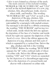 COLOR IS NOT CLAIMED AS A FEATURE OF THE MARK. THE MARK CONSISTS OF THE STYLIZED WORDING "BURGER & THE BUTCHER CHI" AND "USA" AS WELL AS THE STYLIZED DEPICTIONS OF A COW, PIG, CHICKEN, FISH, CHEESEBURGER, KNIFE, CLEAVER, WHEAT STALK, AND BUTCHER. THE WORDING "BUTCHER & CHI" AND "USA" AS WELL AS THE DEPICTION OF THE PIG, CHICKEN, FISH, CHEESEBURGER, WHEAT STALK, CLEAVER AND KNIFE ARE SURROUNDED BY A RECTANGLE WITH ANGLED CORNERS. THE RECTANGLE IS DIVIDED BY A RIBBON CONTAINING THE WORDING "THE BURGER" AND HAVING TWO ROLLED ENDS, INSIDE WHICH THE LEFT ONE APPEARS THE DEPICTION OF THE FACE OF A BUTCHER AND INSIDE WHICH THE RIGHT ONE APPEARS THE DEPICTION OF THE HEAD OF A COW. ABOVE THE RIBBON APPEARS THE DEPICTION OF A PIG, CHICKEN AND FISH EACH OF WHICH IS SEPARATED BY A VERTICAL LINE. BELOW THE PIG, CHICKEN AND FISH IS THE WORDING "BUTCHER". BELOW THE WORDING "BUTCHER" APPEARS THE "&" WITH A STYLIZED STALK OF WHEAT ON EITHER SIDE. BELOW THE RIBBON APPEARS THE WORDING "CHI" AND "USA" WHICH ARE SEPARATED BY THE DEPICTION OF A CHEESEBURGER APPEARING ABOVE THE DEPICTION OF A CROSSED KNIFE AND CLEAVER WITH A DIAMOND ON EITHER SIDE.