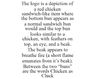 THE LOGO IS A DEPICTION OF A RED CHICKEN SANDWICH-LIKE ITEM WHERE THE BOTTOM BUN APPEARS AS A NORMAL SANDWICH BUN WOULD AND THE TOP BUN LOOKS SIMILAR TO A CHICKEN, WITH FEATHERS ON TOP, AN EYE, AND A BEAK. THE BEAK APPEARS TO BREATHE FIRE (A SHORT FLAME EMANATES FROM IT'S BEAK). BETWEEN THE TWO "BUNS" ARE THE WORDS CHICKEN AS CLUCK