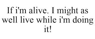 IF I'M ALIVE. I MIGHT AS WELL LIVE WHILE I'M DOING IT!