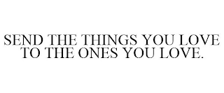 SEND THE THINGS YOU LOVE TO THE ONES YOULOVE.