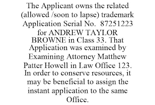 THE APPLICANT OWNS THE RELATED (ALLOWED /SOON TO LAPSE) TRADEMARK APPLICATION SERIAL NO. 87251223 FOR ANDREW TAYLOR BROWNE IN CLASS 33. THAT APPLICATION WAS EXAMINED BY EXAMINING ATTORNEY MATTHEW PATTER HOWELL IN LAW OFFICE 123. IN ORDER TO CONSERVE RESOURCES, IT MAY BE BENEFICIAL TO ASSIGN THE INSTANT APPLICATION TO THE SAME OFFICE.