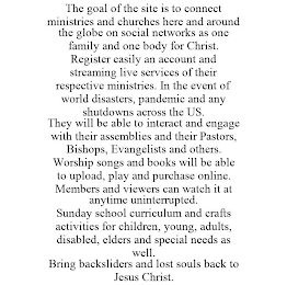 THE GOAL OF THE SITE IS TO CONNECT MINISTRIES AND CHURCHES HERE AND AROUND THE GLOBE ON SOCIAL NETWORKS AS ONE FAMILY AND ONE BODY FOR CHRIST. REGISTER EASILY AN ACCOUNT AND STREAMING LIVE SERVICES OF THEIR RESPECTIVE MINISTRIES. IN THE EVENT OF WORLD DISASTERS, PANDEMIC AND ANY SHUTDOWNS ACROSS THE US. THEY WILL BE ABLE TO INTERACT AND ENGAGE WITH THEIR ASSEMBLIES AND THEIR PASTORS, BISHOPS, EVANGELISTS AND OTHERS. WORSHIP SONGS AND BOOKS WILL BE ABLE TO UPLOAD, PLAY AND PURCHASE ONLINE. MEMBERS AND VIEWERS CAN WATCH IT AT ANYTIME UNINTERRUPTED. SUNDAY SCHOOL CURRICULUM AND CRAFTS ACTIVITIES FOR CHILDREN, YOUNG, ADULTS, DISABLED, ELDERS AND SPECIAL NEEDS AS WELL. BRING BACKSLIDERS AND LOST SOULS BACK TO JESUS CHRIST.