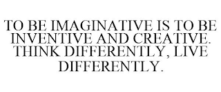 TO BE IMAGINATIVE IS TO BE INVENTIVE AND CREATIVE. THINK DIFFERENTLY, LIVE DIFFERENTLY.