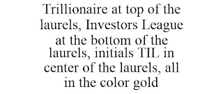 TRILLIONAIRE AT TOP OF THE LAURELS, INVESTORS LEAGUE AT THE BOTTOM OF THE LAURELS, INITIALS TIL IN CENTER OF THE LAURELS, ALL IN THE COLOR GOLD
