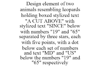 DESIGN ELEMENT OF TWO ANIMALS RESEMBLING LEOPARDS HOLDING BOXED STYLIZED TEXT "A CUT ABOVE" WITH STYLIZED TEXT "SINCE" BELOW WITH NUMBERS "19" AND "65" SEPARATED BY THREE STARS, EACH WITH FIVE POINTS, WITH A DOT BELOW EACH SET OF NUMBERS AND TEXT "MD" AND "US" BELOW THE NUMBERS "19" AND "65" RESPECTIVELY