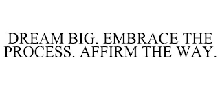 DREAM BIG. EMBRACE THE PROCESS. AFFIRM THE WAY.