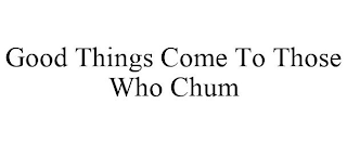 GOOD THINGS COME TO THOSE WHO CHUM