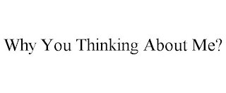 WHY YOU THINKING ABOUT ME?