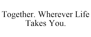 TOGETHER. WHEREVER LIFE TAKES YOU.