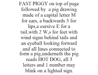 FAST PIGGY ON TOP OF PAGE FOLLOWED BY A PIG DRAWING MADE OF A CAPITAL LETTER M FOR EARS, A BACKWARDS 3 FOR LIPS,A CURSIVE E FOR A TAIL,WITH 2 W,S FOR FEET WITH WIND SIGNS BEHIND TAILS AND AN EYEBALL LOOKING FORWARD AND ALL LINES CONNECTED TO FORM A PIG,UNDERNETH THE PIG READS HOT DOG, ALL 3 LETTERS AND 1 NUMBER MAY BLINK ON A LIGHTED SIGN.