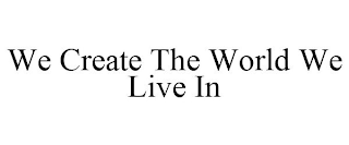 WE CREATE THE WORLD WE LIVE IN