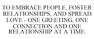 TO EMBRACE PEOPLE, FOSTER RELATIONSHIPS, AND SPREAD LOVE - ONE GREETING, ONE CONNECTION AND ONE RELATIONSHIP AT A TIME.