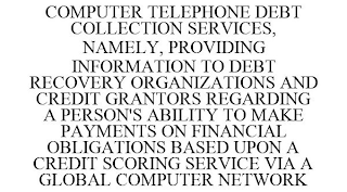 COMPUTER TELEPHONE DEBT COLLECTION SERVICES, NAMELY, PROVIDING INFORMATION TO DEBT RECOVERY ORGANIZATIONS AND CREDIT GRANTORS REGARDING A PERSON'S ABILITY TO MAKE PAYMENTS ON FINANCIAL OBLIGATIONS BASED UPON A CREDIT SCORING SERVICE VIA A GLOBAL COMPUTER NETWORK