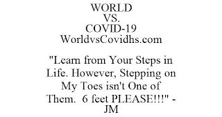 WORLD VS. COVID-19 WORLDVSCOVIDHS.COM "LEARN FROM YOUR STEPS IN LIFE. HOWEVER, STEPPING ON MY TOES ISN'T ONE OF THEM. 6 FEET PLEASE!!!" - JM