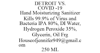 DETROIT VS. COVID -19 HAND MOISTURIZING SANITIZER KILLS 99.9% OF VIRUS AND BACTERIA IPA 80%, DI WATER, HYDROGEN PEROXIDE 35%, GLYCERIN, OIL FRG HOUSEOFJENNIFER949@GMAIL.COM 250 ML