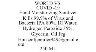 WORLD VS. COVID -19 HAND MOISTURIZING SANITIZER KILLS 99.9% OF VIRUS AND BACTERIA IPA 80%, DI WATER, HYDROGEN PEROXIDE 35%, GLYCERIN, OIL FRG HOUSEOFJENNIFER949@GMAIL.COM 250 ML