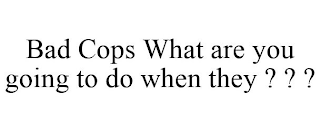 BAD COPS WHAT ARE YOU GOING TO DO WHEN THEY ? ? ?