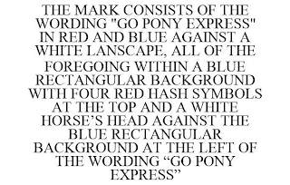 THE MARK CONSISTS OF THE WORDING "GO PONY EXPRESS" IN RED AND BLUE AGAINST A WHITE LANSCAPE, ALL OF THE FOREGOING WITHIN A BLUE RECTANGULAR BACKGROUND WITH FOUR RED HASH SYMBOLS AT THE TOP AND A WHITE HORSE'S HEAD AGAINST THE BLUE RECTANGULAR BACKGROUND AT THE LEFT OF THE WORDING "GO PONY EXPRESS"