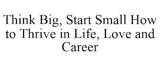 THINK BIG, START SMALL HOW TO THRIVE IN LIFE, LOVE AND CAREER