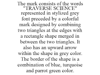 THE MARK CONSISTS OF THE WORDS "TRAVERSE SCIENCE" REPRESENTED IN STYLIZED GREY FONT PRECEDED BY A COLORFUL MARK DESIGNED BY COMBINING TWO TRIANGLES AT THE EDGES WITH A RECTANGLE SHAPE MERGED IN BETWEEN THE TWO TRIANGLES. IT ALSO HAS AN UPWARD ARROW WITHIN THE SHAPE IN GREY COLOR. THE BORDER OF THE SHAPE IS A COMBINATION OF BLUE, TURQUOISE AND PARROT GREEN COLOR.